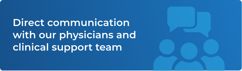 Direct communication with our physicians and clinical support team