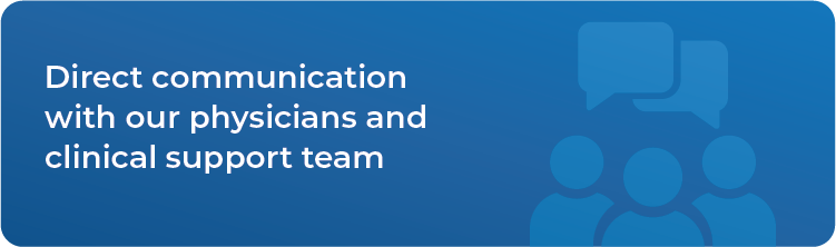 Direct communication with our physicians and clinical support team